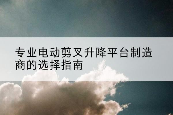 宁蒗电动剪叉升降平台厂家-专业电动剪叉升降平台制造商的选择指南