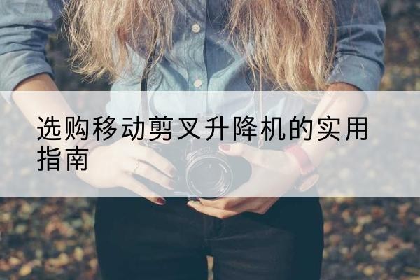 宁蒗移动剪叉升降机怎么选-选购移动剪叉升降机的实用指南