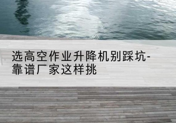 宁蒗剪叉式升降机厂家-选高空作业升降机别踩坑-靠谱厂家这样挑