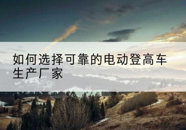 宁蒗电动登高车厂家-如何选择可靠的电动登高车生产厂家