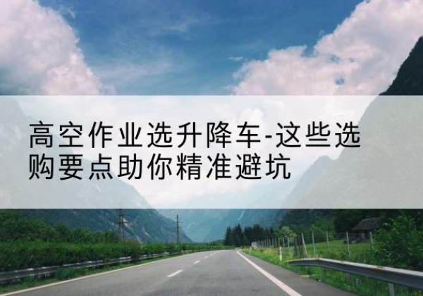 宁蒗升降车厂家-高空作业选升降车-这些选购要点助你*避坑