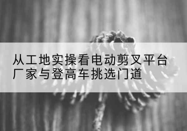 宁蒗电动剪叉升降平台厂家-从工地实操看电动剪叉平台厂家与登高车挑选门道