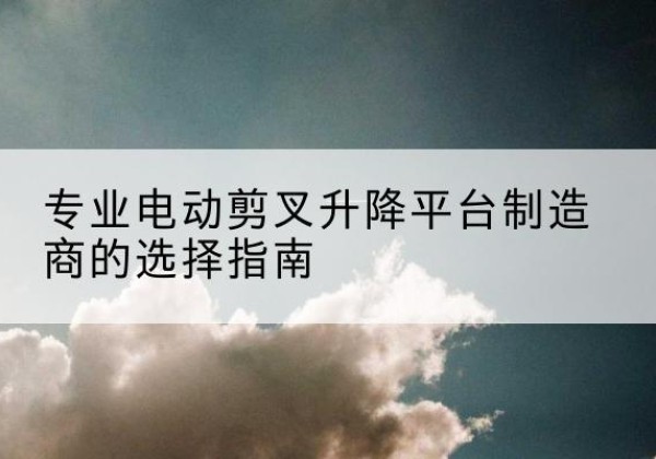 宁蒗电动剪叉升降平台厂家-专业电动剪叉升降平台制造商的选择指南
