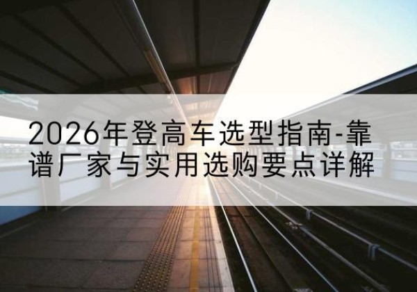 宁蒗登高车厂家推荐-2026年登高车选型指南-靠谱厂家与实用选购要点详解