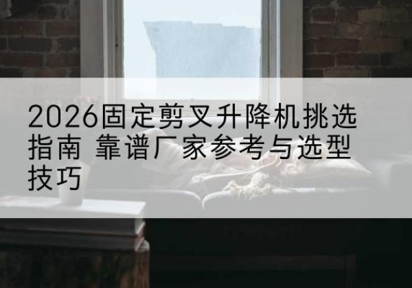 宁蒗固定剪叉升降机厂家推荐-2026固定剪叉升降机挑选指南 靠谱厂家参考与选型技巧